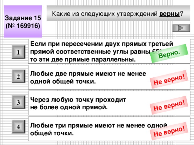 Верно. Не верно! Не верно! Не верно! Какие из следующих утверждений верны ?  Задание 15 (№ 169916) Если при пересечении двух прямых третьей прямой соответственные углы равны 65 0 , то эти две прямые параллельны.  1 Любые две прямые имеют не менее одной общей точки.  2 Через любую точку проходит не более одной прямой.  3 Любые три прямые имеют не менее одной общей точки.  4