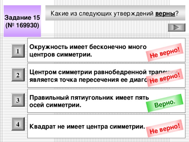 Не верно! Не верно! Верно. Не верно! Какие из следующих утверждений верны ?  Задание 15 (№ 169930) Окружность имеет бесконечно много центров симметрии.  1 Центром симметрии равнобедренной трапеции является точка пересечения ее диагоналей.  2 Правильный пятиугольник имеет пять осей симметрии.  3 Квадрат не имеет центра симметрии.  4