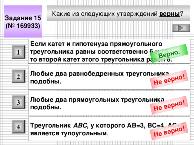 Верно. Не верно! Не верно! Не верно! Какие из следующих утверждений верны ?  Задание 15 (№ 169933) Если катет и гипотенуза прямоугольного треугольника равны соответственно 6 и 10, то второй катет этого треугольника равен 8.  1 Любые два равнобедренных треугольника подобны.  2 Любые два прямоугольных треугольника подобны.  3 Треугольник ABC , у которого АВ=3, ВС=4, АС=5, является тупоугольным .  4