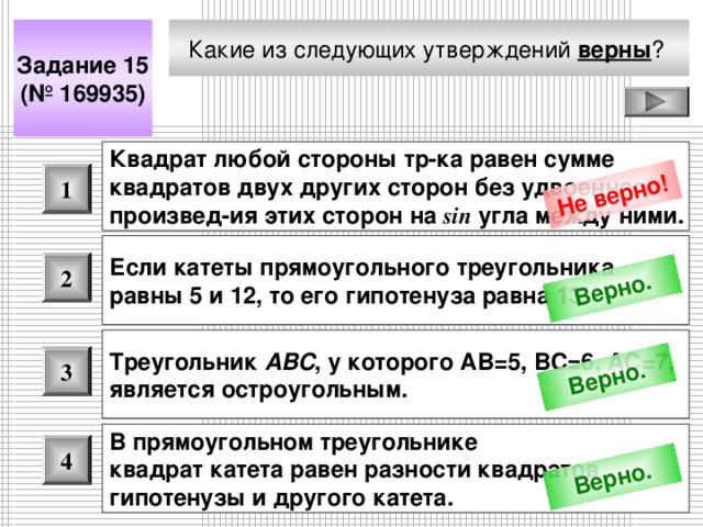 Не верно! Верно. Верно. Верно. Какие из следующих утверждений верны ?  Задание 15 (№ 169935) Квадрат любой стороны тр-ка равен сумме квадратов двух других сторон без удвоенного произвед - ия этих сторон на sin угла между ними.  1 Если катеты прямоугольного треугольника равны 5 и 12, то его гипотенуза равна 13.  2 Треугольник ABC , у которого АВ=5, ВС=6, АС=7, является остроугольным.  3 В прямоугольном треугольнике квадрат катета равен разности квадратов гипотенузы и другого катета.  4