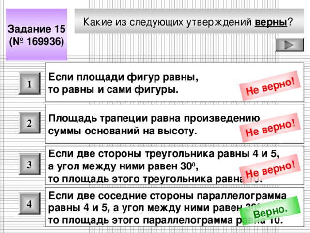 Не верно! Не верно! Не верно! Верно. Какие из следующих утверждений верны ?  Задание 15 (№ 169936) Если площади фигур равны, то равны и сами фигуры.  1 Площадь трапеции равна произведению суммы оснований на высоту.  2 Если две стороны треугольника равны 4 и 5, а угол между ними равен 30 0 , то площадь этого треугольника равна 10.  3 Если две соседние стороны параллелограмма равны 4 и 5, а угол между ними равен 30 0 , то площадь этого параллелограмма равна 10.  4