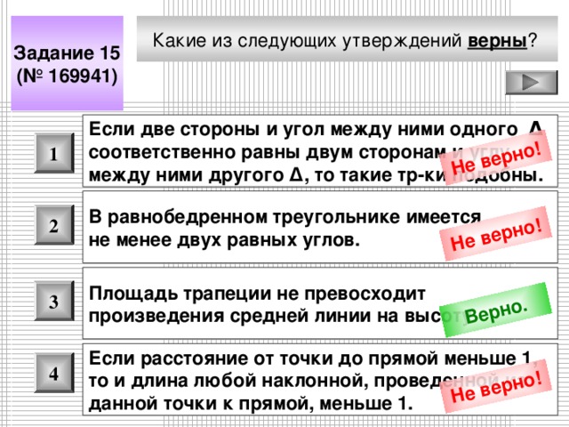 Не верно! Не верно! Верно. Не верно! Какие из следующих утверждений верны ?  Задание 15 (№ 169941) Если две стороны и угол между ними одного Δ соответственно равны двум сторонам и углу между ними другого Δ , то такие тр-ки подобны.  1 В равнобедренном треугольнике имеется не менее двух равных углов.  2 Площадь трапеции не превосходит произведения средней линии на высоту.  3 Если расстояние от точки до прямой меньше 1, то и длина любой наклонной, проведенной из данной точки к прямой, меньше 1.  4