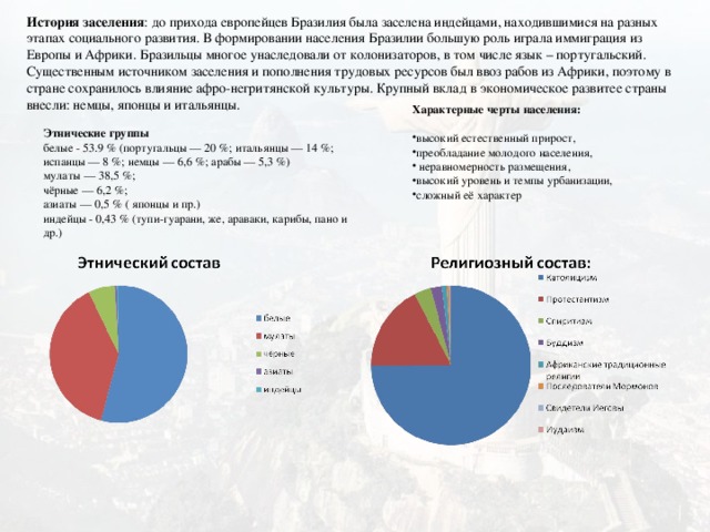 История заселения : до прихода европейцев Бразилия была заселена индейцами, находившимися на разных этапах социального развития. В формировании населения Бразилии большую роль играла иммиграция из Европы и Африки. Бразильцы многое унаследовали от колонизаторов, в том числе язык – португальский. Существенным источником заселения и пополнения трудовых ресурсов был ввоз рабов из Африки, поэтому в стране сохранилось влияние афро-негритянской культуры. Крупный вклад в экономическое развитее страны внесли: немцы, японцы и итальянцы. Характерные черты населения:  высокий естественный прирост, преобладание молодого населения,  неравномерность размещения, высокий уровень и темпы урбанизации, сложный её характер Этнические группы белые - 53.9 % (португальцы — 20 %; итальянцы — 14 %; испанцы — 8 %; немцы — 6,6 %; арабы — 5,3 %) мулаты — 38,5 %; чёрные — 6,2 %; азиаты — 0,5 % ( японцы и пр.) индейцы - 0,43 % (тупи-гуарани, же, араваки, карибы, пано и др.) 10