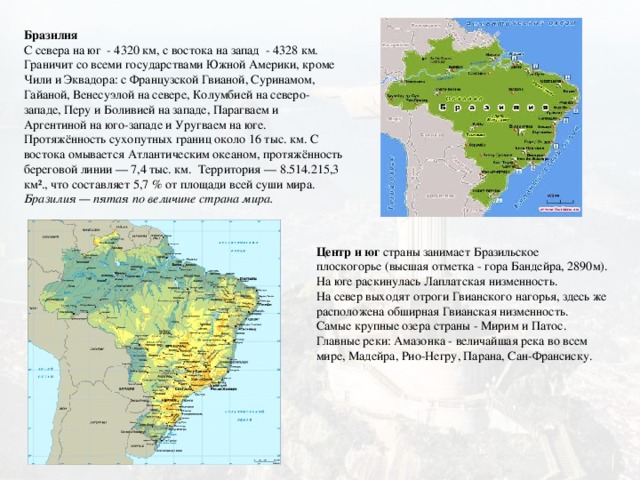 Бразилия  С севера на юг - 4320 км, с востока на запад - 4328 км. Граничит со всеми государствами Южной Америки, кроме Чили и Эквадора: с Французской Гвианой, Суринамом, Гайаной, Венесуэлой на севере, Колумбией на северо-западе, Перу и Боливией на западе, Парагваем и Аргентиной на юго-западе и Уругваем на юге. Протяжённость сухопутных границ около 16 тыс. км. С востока омывается Атлантическим океаном, протяжённость береговой линии — 7,4 тыс. км.  Территория — 8.514.215,3 км²., что составляет 5,7 % от площади всей суши мира. Бразилия — пятая по величине страна мира.   Центр и юг страны занимает Бразильское плоскогорье (высшая отметка - гора Бандейра, 2890м). На юге раскинулась Лаплатская низменность. На север выходят отроги Гвианского нагорья, здесь же расположена обширная Гвианская низменность. Самые крупные озера страны - Мирим и Патос. Главные реки: Амазонка - величайшая река во всем мире, Мадейра, Рио-Негру, Парана, Сан-Франсиску.