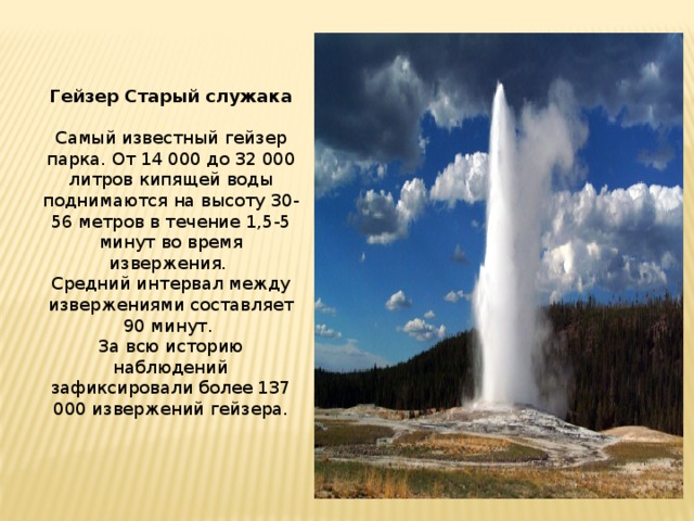 Гейзер Старый служака Самый известный гейзер парка. От 14 000 до 32 000 литров кипящей воды поднимаются на высоту 30-56 метров в течение 1,5-5 минут во время извержения. Средний интервал между извержениями составляет 90 минут. За всю историю наблюдений зафиксировали более 137 000 извержений гейзера.