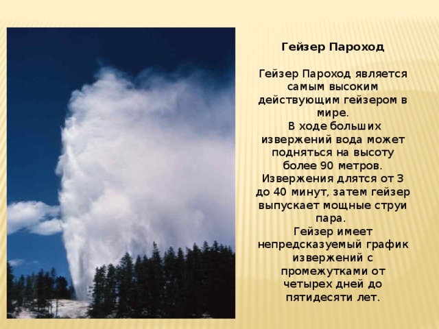 Гейзер Пароход Гейзер Пароход является самым высоким действующим гейзером в мире.  В ходе больших извержений вода может подняться на высоту более 90 метров. Извержения длятся от 3 до 40 минут, затем гейзер выпускает мощные струи пара. Гейзер имеет непредсказуемый график извержений с промежутками от четырех дней до пятидесяти лет.