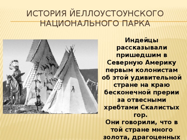 История Йеллоустоунского национального парка Индейцы рассказывали пришедшим в Северную Америку первым колонистам об этой удивительной стране на краю бесконечной прерии за отвесными хребтами Скалистых гор. Они говорили, что в той стране много золота, драгоценных камней .