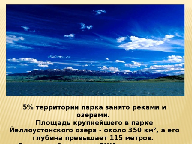 5% территории парка занято реками и озерами. Площадь крупнейшего в парке Йеллоустонского озера - около 350 км², а его глубина превышает 115 метров. Это самое большое в США горное озеро.