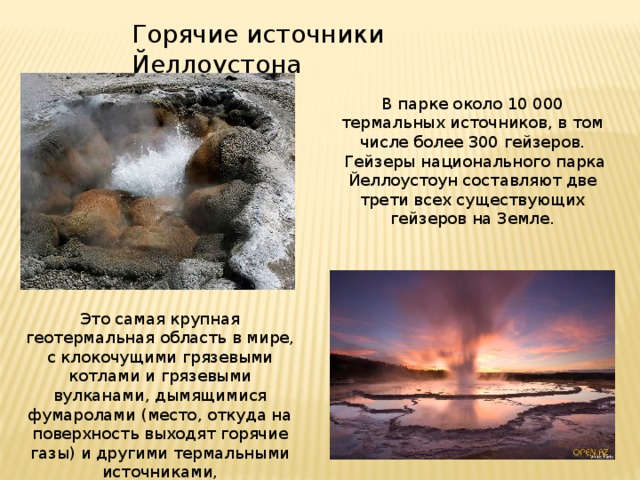 Горячие источники Йеллоустона В парке около 10 000 термальных источников, в том числе более 300 гейзеров.  Гейзеры национального парка Йеллоустоун составляют две трети всех существующих гейзеров на Земле. Это самая крупная геотермальная область в мире, с клокочущими грязевыми котлами и грязевыми вулканами, дымящимися фумаролами (место, откуда на поверхность выходят горячие газы) и другими термальными источниками,