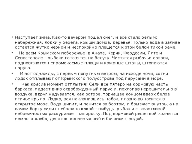 Наступает зима. Как-то вечером пошёл снег, и всё стало белым: набережная, лодки у берега, крыши домов, деревья. Только вода в заливе остается жутко черной и неспокойно плещется к этой белой тихой раме.  На всем Крымском побережье: в Анапе, Керчи, Феодосии, Ялте и Севастополе – рыбаки готовятся на белугу. Чистятся рыбачьи сапоги, подновляются непромокаемые плащи и кожаные штаны, штопаются паруса.  И вот однажды, с первым попутным ветром, на исходе ночи, сотни лодок отплывают от Крымского полуострова под парусами в море.  Как красив момент отплытия! Сели все пятеро на кормовую часть баркаса, падает вниз освобожденный парус и, похлопав нерешительно в воздухе, вдруг надувается, как острое, торчащее концом вверх белое птичье крыло. Лодка, вся наклонившись набок, плавно выносится в открытое море. Вода шипит, и пенится за бортом, и брызжет внутрь, а на самом борту сидит небрежно какой – нибудь рыбак и с хвастливой небрежностью раскуривает папироску. Под кормовой решеткой хранится немного хлеба, десяток копченых рыб и бочонок с водой.