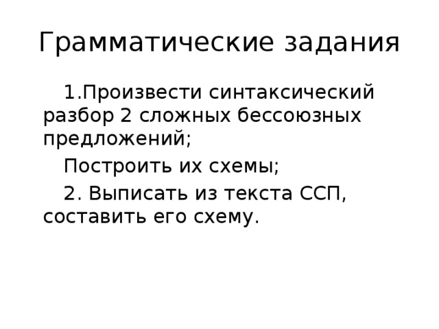 Грамматические задания  1.Произвести синтаксический разбор 2 сложных бессоюзных предложений;  Построить их схемы;  2. Выписать из текста ССП, составить его схему.