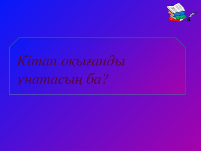 Кітап оқығанды ұнатасың ба?