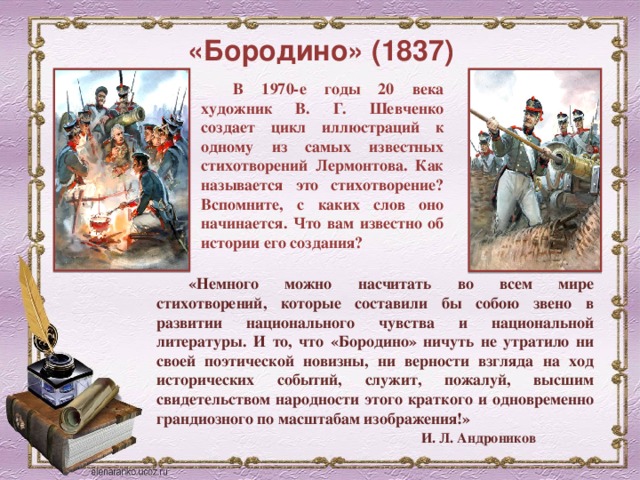 «Бородино» (1837) В 1970-е годы 20 века художник В. Г. Шевченко создает цикл иллюстраций к одному из самых известных стихотворений Лермонтова. Как называется это стихотворение? Вспомните, с каких слов оно начинается. Что вам известно об истории его создания? «Немного можно насчитать во всем мире стихотворений, которые составили бы собою звено в развитии национального чувства и национальной литературы. И то, что «Бородино» ничуть не утратило ни своей поэтической новизны, ни верности взгляда на ход исторических событий, служит, пожалуй, высшим свидетельством народности этого краткого и одновременно грандиозного по масштабам изображения!»   И. Л. Андроников