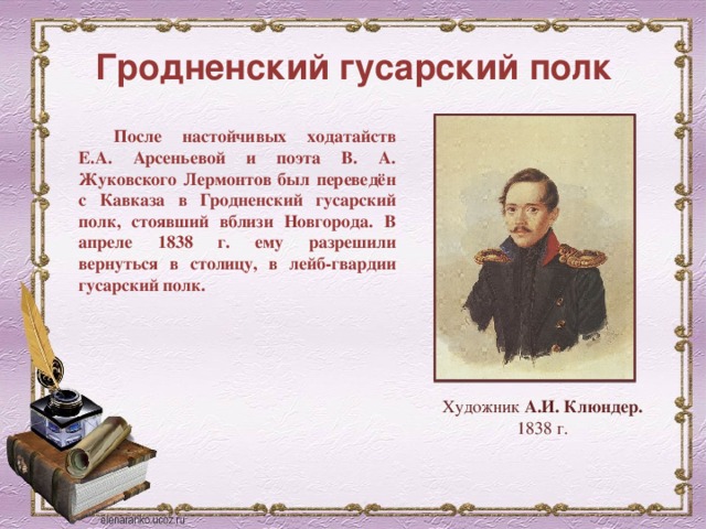 Гродненский гусарский полк После настойчивых ходатайств Е.А. Арсеньевой и поэта В. А. Жуковского Лермонтов был переведён с Кавказа в Гродненский гусарский полк, стоявший вблизи Новгорода. В апреле 1838 г. ему разрешили вернуться в столицу, в лейб-гвардии гусарский полк. Художник А.И. Клюндер. 1838 г.