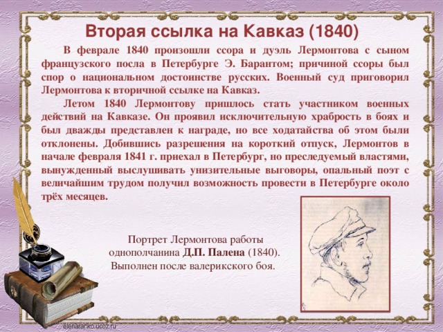 Вторая ссылка на Кавказ (1840) В феврале 1840 произошли ссора и дуэль Лермонтова с сыном французского посла в Петербурге Э. Барантом; причиной ссоры был спор о национальном достоинстве русских. Военный суд приговорил Лермонтова к вторичной ссылке на Кавказ. Летом 1840 Лермонтову пришлось стать участником военных действий на Кавказе. Он проявил исключительную храбрость в боях и был дважды представлен к награде, но все ходатайства об этом были отклонены. Добившись разрешения на короткий отпуск, Лермонтов в начале февраля 1841 г. приехал в Петербург, но преследуемый властями, вынужденный выслушивать унизительные выговоры, опальный поэт с величайшим трудом получил возможность провести в Петербурге около трёх месяцев. Портрет Лермонтова работы однополчанина Д.П. Палена (1840). Выполнен после валерикского боя.