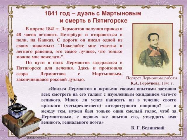 1841 год – дуэль с Мартыновым  и смерть в Пятигорске В апреле 1841 г. Лермонтов получил приказ в 48 часов оставить Петербург и отправиться в полк, на Кавказ. С дороги он писал одной из своих знакомых: 