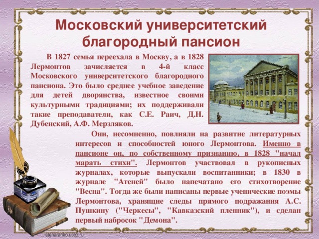 Московский университетский благородный пансион В 1827 семья переехала в Москву, а в 1828 Лермонтов зачисляется в 4-й класс Московского университетского благородного пансиона. Это было среднее учебное заведение для детей дворянства, известное своими культурными традициями; их поддерживали такие преподаватели, как С.Е. Раич, Д.Н. Дубенский, А.Ф. Мерзляков. Они, несомненно, повлияли на развитие литературных интересов и способностей юного Лермонтова. Именно в пансионе он, по собственному признанию, в 1828 