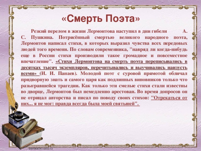 «Смерть Поэта» Резкий перелом в жизни Лермонтова наступил в дни гибели А. С. Пушкина. Потрясённый смертью великого народного поэта, Лермонтов написал стихи, в которых выразил чувства всех передовых людей того времени. По словам современника, 