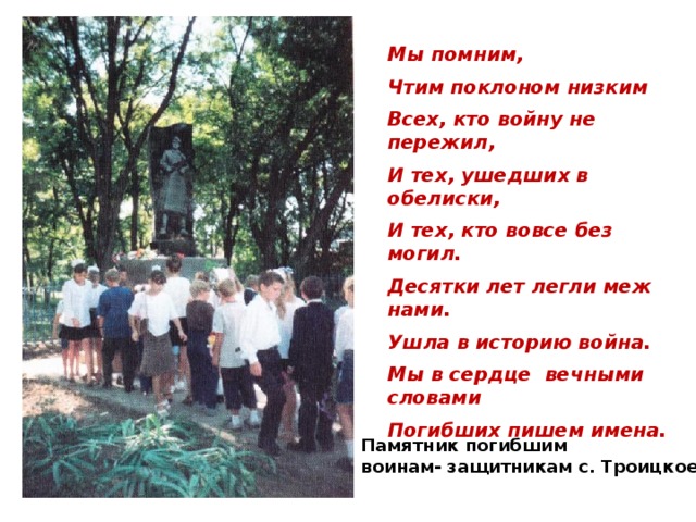 Мы помним,  Чтим поклоном низким  Всех, кто войну не пережил,  И тех, ушедших в обелиски,  И тех, кто вовсе без могил.  Десятки лет легли меж нами.  Ушла в историю война.  Мы в сердце вечными словами  Погибших пишем имена. Памятник погибшим воинам- защитникам с. Троицкое