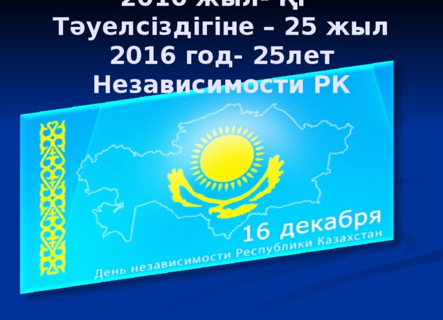 2016 жыл- ҚР Тәуелсіздігіне – 25 жыл  2016 год- 25лет Независимости РК