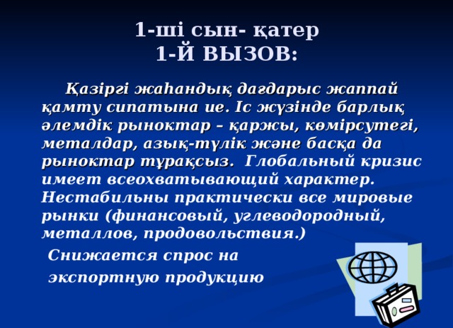 1-ші сын- қатер  1-Й ВЫЗОВ:   Қазіргі жаһандық дағдарыс жаппай қамту сипатына ие. Іс жүзінде барлық әлемдік рыноктар – қаржы, көмірсутегі, металдар, азық-түлік және басқа да рыноктар тұрақсыз. Глобальный кризис имеет всеохватывающий характер. Нестабильны практически все мировые рынки (финансовый, углеводородный, металлов, продовольствия.)  Снижается спрос на  экспортную продукцию