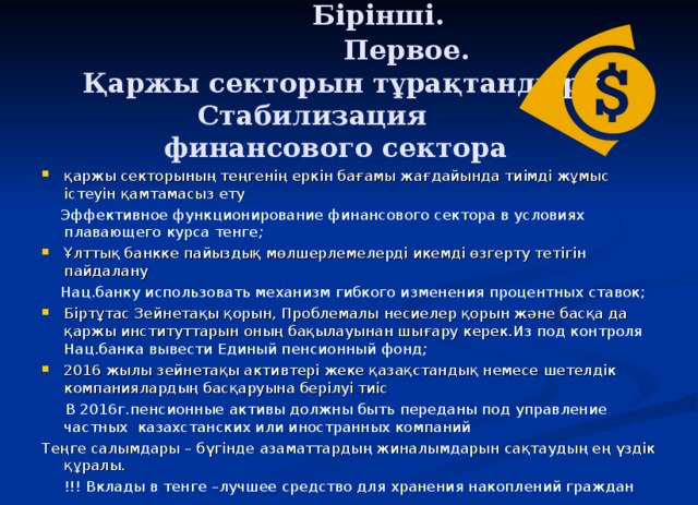 Бірінші.  Первое.  Қаржы секторын тұрақтандыру  Стабилизация  финансового сектора   қаржы секторының теңгенің еркін бағамы жағдайында тиімді жұмыс істеуін қамтамасыз ету  Эффективное функционирование финансового сектора в условиях плавающего курса тенге ; Ұлттық банкке пайыздық мөлшерлемелерді икемді өзгерту тетігін пайдалану  Нац.банку использовать механизм гибкого изменения процентных ставок; Біртұтас Зейнетақы қорын, Проблемалы несиелер қорын және басқа да қаржы институттарын оның бақылауынан шығару керек. Из под контроля Нац.банка вывести Единый пенсионный фонд ; 2016 жылы зейнетақы активтері жеке қазақстандық немесе шетелдік компаниялардың басқаруына берілуі тиіс  В 2016г.пенсионные активы должны быть переданы под управление частных казахстанских или иностранных компаний Теңге салымдары – бүгінде азаматтардың жиналымдарын сақтаудың ең үздік құралы. !!! Вклады в тенге –лучшее средство для хранения накоплений граждан