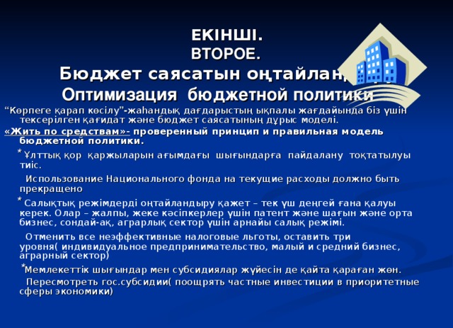 ЕКІНШІ.  ВТОРОЕ.    Бюджет саясатын оңтайландыру Оптимизация бюджетной политики “ Көрпеге қарап көсілу ”- жаһандық дағдарыстың ықпалы жағдайында біз үшін тексерілген қағидат және бюджет саясатының дұрыс моделі. «Жить по средствам»- проверенный принцип и правильная модель бюджетной политики.  * Ұлттық қор қаржыларын ағымдағы шығындарға пайдалану тоқтатылуы тиіс.  Использование Национального фонда на текущие расходы должно быть прекращено  * Салықтық режімдерді оңтайландыру қажет – тек үш деңгей ғана қалуы керек. Олар – жалпы, жеке кәсіпкерлер үшін патент және шағын және орта бизнес, сондай-ақ, аграрлық сектор үшін арнайы салық режімі.  Отменить все неэффективные налоговые льготы, оставить три уровня( индивидуальное предпринимательство, малый и средний бизнес, аграрный сектор)  * Мемлекеттік шығындар мен субсидиялар жүйесін де қайта қараған жөн.  Пересмотреть гос.субсидии( поощрять частные инвестиции в приоритетные сферы экономики)