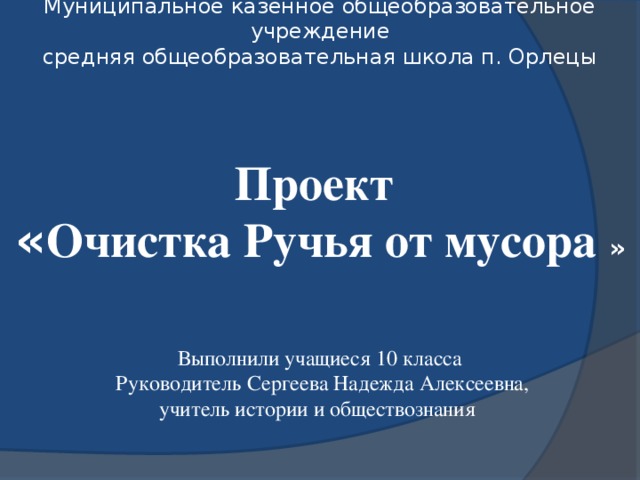 Муниципальное казённое общеобразовательное учреждение средняя общеобразовательная школа п. Орлецы   Проект « Очистка Ручья от мусора » Выполнили учащиеся 10 класса Руководитель  Сергеева Надежда Алексеевна, учитель истории и обществознания