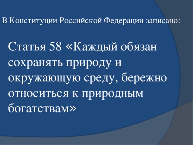 В Конституции Российской Федерации записано: Статья 58 « Каждый обязан сохранять природу и окружающую среду, бережно относиться к природным богатствам »