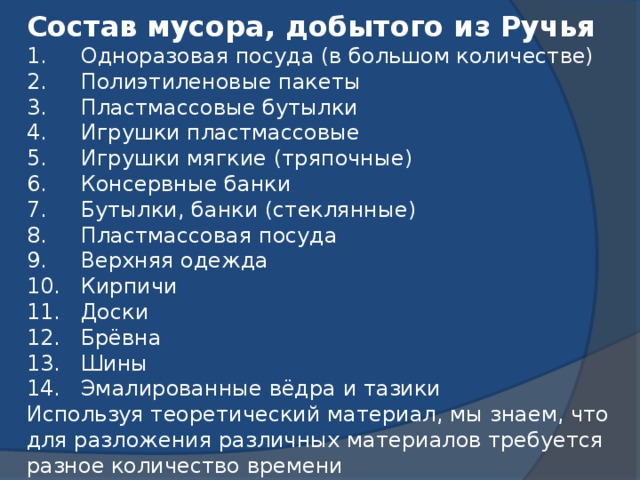 Состав мусора, добытого из Ручья 1.     Одноразовая посуда (в большом количестве) 2.     Полиэтиленовые пакеты 3.     Пластмассовые бутылки 4.     Игрушки пластмассовые 5.     Игрушки мягкие (тряпочные) 6.     Консервные банки 7.     Бутылки, банки (стеклянные) 8.     Пластмассовая посуда 9.     Верхняя одежда  10. Кирпичи  11. Доски 12. Брёвна 13. Шины 14. Эмалированные вёдра и тазики Используя теоретический материал, мы знаем, что для разложения различных материалов требуется разное количество времени