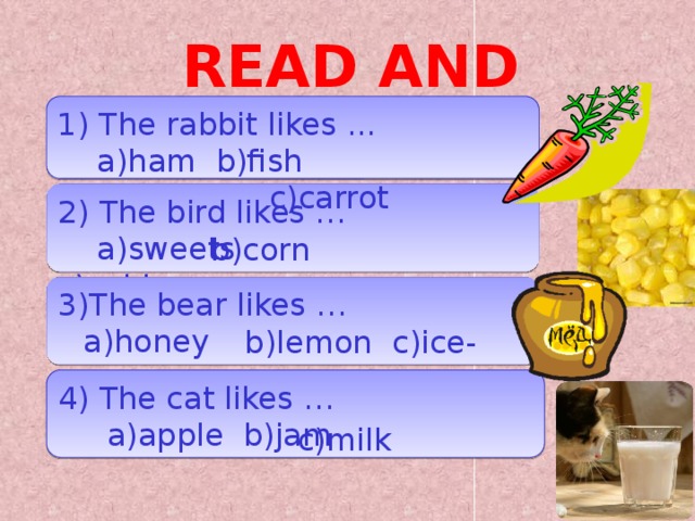 READ AND CHOOSE 1) The rabbit likes ...  a)ham b)fish  c)carrot 2) The bird likes …  a)sweets c)cabbage b)corn 3)The bear likes …  b)lemon c)ice-cream a)honey 4) The cat likes …  a)apple b)jam c)milk