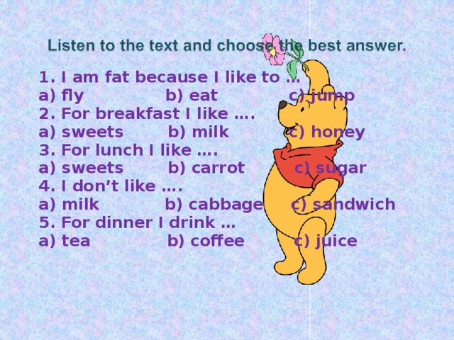 1. I am fat because I like to … a) fly b) eat c) jump 2. For breakfast I like …. a) sweets b) milk c) honey 3. For lunch I like …. a) sweets b) carrot c) sugar 4. I don’t like …. a) milk b) cabbage c) sandwich 5. For dinner I drink … a) tea b) coffee c) juice