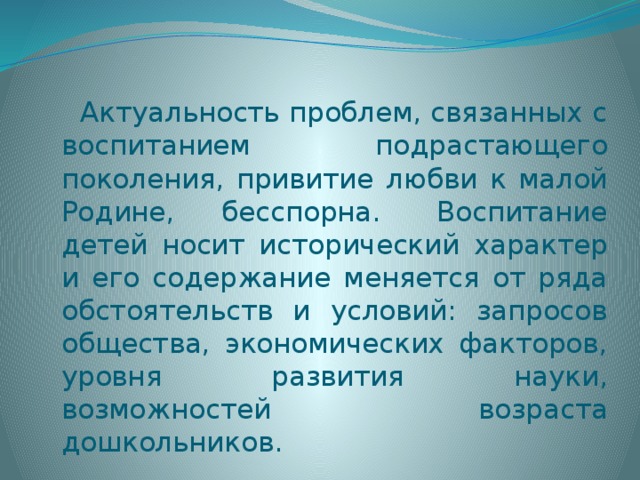 Актуальность проблем, связанных с воспитанием подрастающего поколения, привитие любви к малой Родине, бесспорна.  Воспитание детей носит исторический характер и его содержание меняется от ряда обстоятельств и условий: запросов общества, экономических факторов, уровня развития науки, возможностей возраста дошкольников.