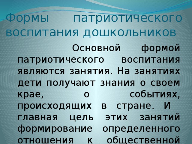 Формы патриотического воспитания дошкольников  Основной формой патриотического воспитания являются занятия. На занятиях дети получают знания о своем крае, о событиях, происходящих в стране. И главная цель этих занятий формирование определенного отношения к общественной жизни, воспитание патриотических чувств.