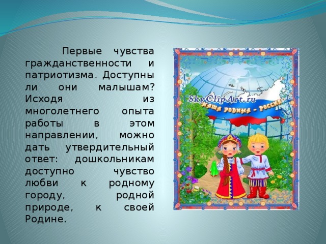 Первые чувства гражданственности и патриотизма. Доступны ли они малышам? Исходя из многолетнего опыта работы в этом направлении, можно дать утвердительный ответ: дошкольникам доступно чувство любви к родному городу, родной природе, к своей Родине.