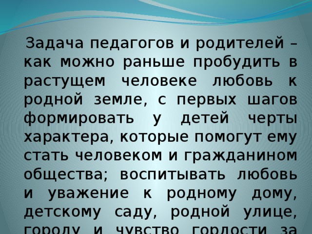 Задача педагогов и родителей – как можно раньше пробудить в растущем человеке любовь к родной земле, с первых шагов формировать у детей черты характера, которые помогут ему стать человеком и гражданином общества; воспитывать любовь и уважение к родному дому, детскому саду, родной улице, городу и чувство гордости за достижения страны.