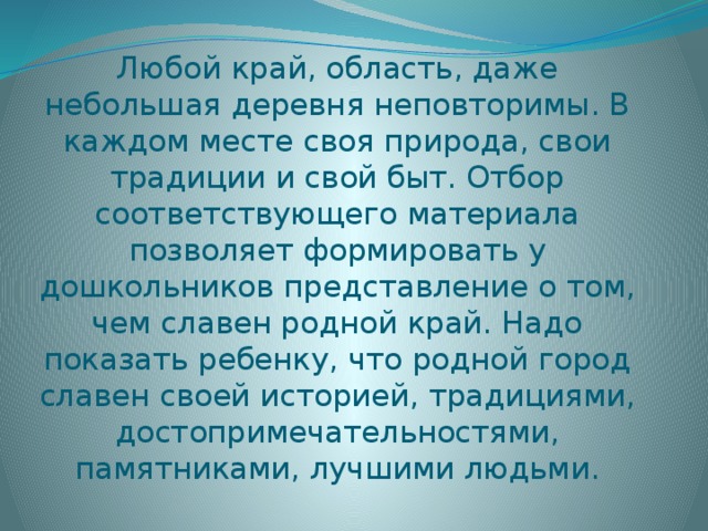 Любой край, область, даже небольшая деревня неповторимы. В каждом месте своя природа, свои традиции и свой быт. Отбор соответствующего материала позволяет формировать у дошкольников представление о том, чем славен родной край. Надо показать ребенку, что родной город славен своей историей, традициями, достопримечательностями, памятниками, лучшими людьми.