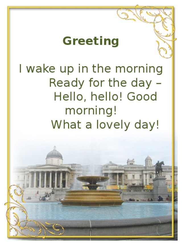 Greeting     I wake up in the morning   Ready for the day –  Hello, hello! Good morning!  What a lovely day!