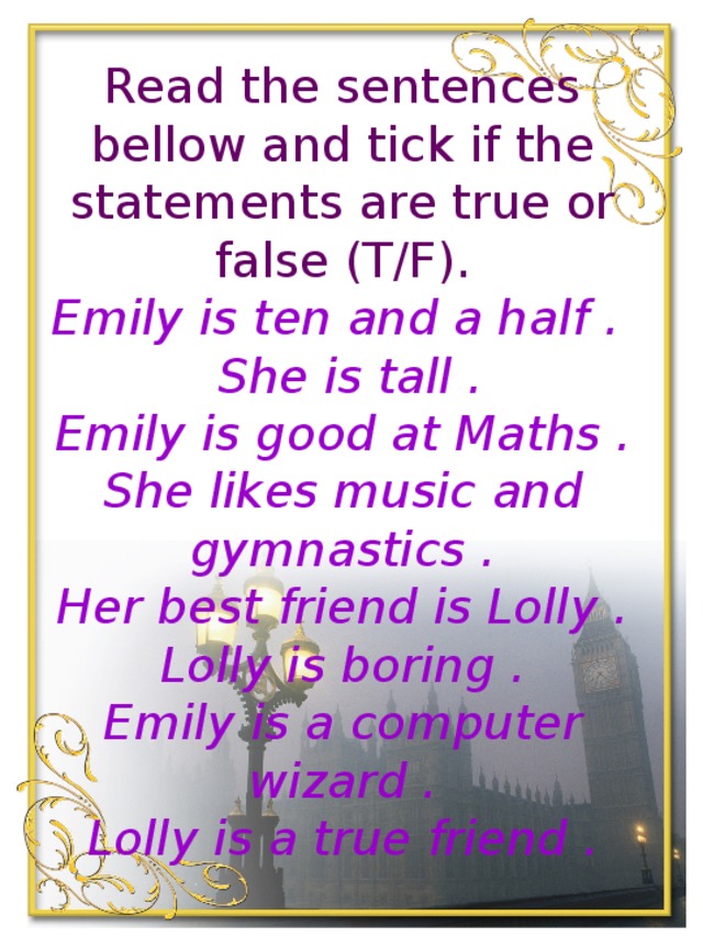 Read the sentences bellow and tick if the statements are true or false (T/F).  Emily is ten and a half .  She is tall .  Emily is good at Maths .  She likes music and gymnastics .  Her best friend is Lolly .  Lolly is boring .  Emily is a computer wizard .  Lolly is a true friend .