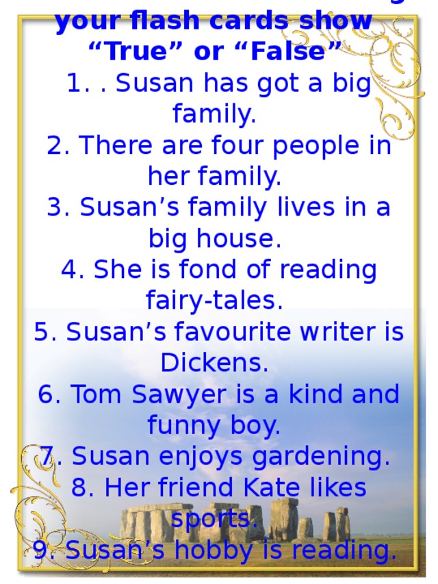 Look at the task, read the statements and using your flash cards show “True” or “False”    1. . Susan has got a big family.   2. There are four people in her family.   3. Susan’s family lives in a big house.   4. She is fond of reading fairy-tales.   5. Susan’s favourite writer is Dickens.   6. Tom Sawyer is a kind and funny boy.   7. Susan enjoys gardening.   8. Her friend Kate likes sports.   9. Susan’s hobby is reading. 