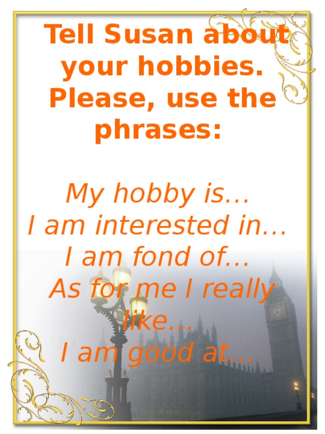 Tell Susan about your hobbies. Please, use the phrases:    My hobby is…   I am interested in…   I am fond of…   As for me I really like…   I am good at… 