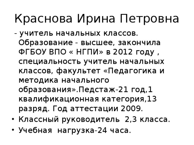 Краснова Ирина Петровна  - учитель начальных классов. Образование - высшее, закончила ФГБОУ ВПО « НГПИ» в 2012 году , специальность учитель начальных классов, факультет «Педагогика и методика начального образования».Педстаж-21 год,1 квалификационная категория,13 разряд. Год аттестации 2009.