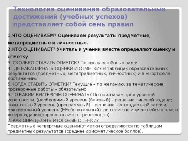 Технология оценивания образовательных достижений (учебных успехов) представляет собой семь правил 1.ЧТО ОЦЕНИВАЕМ? Оцениваем результаты предметные, метапредметные и личностные . 2.КТО ОЦЕНИВАЕТ? Учитель и ученик вместе определяют оценку и отметку . 3. СКОЛЬКО СТАВИТЬ ОТМЕТОК? По числу решённых задач. 4.ГДЕ НАКАПЛИВАТЬ ОЦЕНКИ И ОТМЕТКИ? В таблицах образовательных результатов (предметных, метапредметных, личностных) и в «Портфеле достижений». 5.КОГДА СТАВИТЬ ОТМЕТКИ? Текущие – по желанию, за тематические проверочные работы – обязательно 6.ПО КАКИМ КРИТЕРИЯМ ОЦЕНИВАТЬ? По признакам трёх уровней успешности. (необходимый уровень (базовый) – решение типовой задачи; повышенный уровень (программный) – решение нестандартной задачи; максимальный уровень (НЕобязательный) решение не изучавшейся в классе «сверхзадачи»(хорошо-отлично-превосходно) 7. КАК ОПРЕДЕЛЯТЬ ИТОГОВЫЕ ОЦЕНКИ? Предметные четвертные оценки/отметки определяются по таблицам предметных результатов (среднее арифметическое баллов).