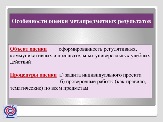 Особенности оценки метапредметных результатов Объект оценки сформированность регулятивных, коммуникативных и познавательных универсальных учебных действий Процедуры оценки а) защита индивидуального проекта  б) проверочные работы (как правило, тематические) по всем предметам