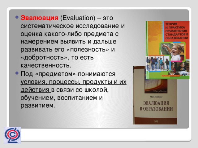 Эвалюация   (Evaluation) – это систематическое исследование и оценка какого-либо предмета с намерением выявить и дальше развивать его «полезность» и «добротность», то есть качественность. Под «предметом» понимаются условия, процессы, продукты и их действия