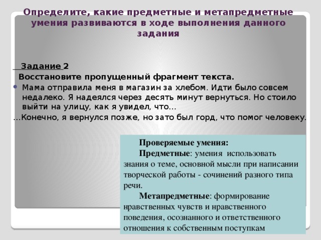 Определите, какие предметные и метапредметные умения развиваются в ходе выполнения данного задания Задание 1: Прослушайте сообщение вашего одноклассника по теме «Влияние литературы на жизнь человека». Выскажите своё мнение по рассматриваемому вопросу. Задайте ему вопрос на уточнение. Проверяемые умения: Предметные : знание произведений литературы Метапредметные : умение принимать позицию собеседника, понимая позицию другого, различать в его речи: мнение (точку зрения), доказательство (аргументы), факты; гипотезы, аксиомы, теории;