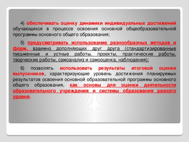 4) обеспечивать оценку динамики индивидуальных достижений обучающихся в процессе освоения основной общеобразовательной программы основного общего образования; 5) предусматривать использование разнообразных методов и форм, взаимно дополняющих друг друга (стандартизированные письменные и устные работы, проекты, практические работы, творческие работы, самоанализ и самооценка, наблюдения); 6) позволять использовать результаты итоговой оценки выпускников , характеризующие уровень достижения планируемых результатов освоения основной образовательной программы основного общего образования, как основы для оценки деятельности образовательного учреждения и системы образования разного уровня .