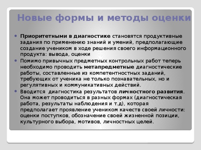 Новые формы и методы оценки Приоритетными в диагностике становятся продуктивные задания по применению знаний и умений, предполагающие создание учеником в ходе решения своего информационного продукта: вывода, оценки Помимо привычных предметных контрольных работ теперь необходимо проводить метапредметные диагностические работы, составленные из компетентностных заданий, требующих от ученика не только познавательных, но и регулятивных и коммуникативных действий. Вводится диагностика результатов личностного развития . Она может проводиться в разных формах (диагностическая работа, результаты наблюдения и т.д), которая предполагает проявление учеником качеств своей личности: оценки поступков, обозначение своей жизненной позиции, культурного выбора, мотивов, личностных целей.