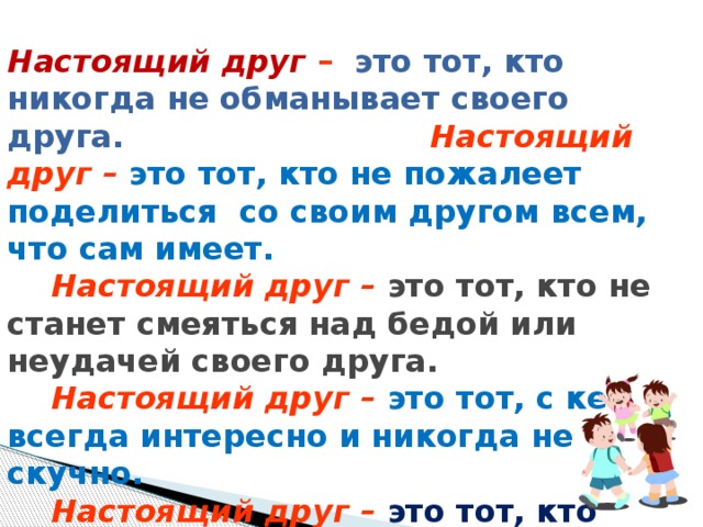 Настоящий друг –  это тот, кто никогда не обманывает своего друга. Настоящий друг  –  это тот, кто не пожалеет поделиться со своим другом всем, что сам имеет.  Настоящий друг  –  это тот, кто не станет смеяться над бедой или неудачей своего друга.  Настоящий друг  –  это тот, с кем всегда интересно и никогда не скучно.  Настоящий друг  –  это тот, кто постарается защитить от обидчика.