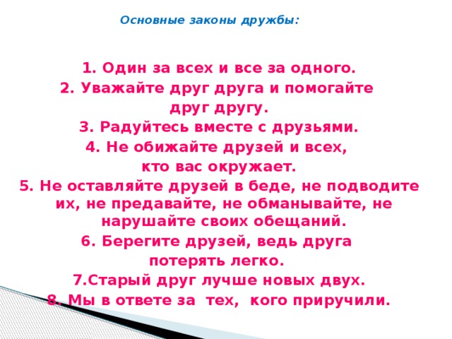 Основные законы дружбы: 1. Один за всех и все за одного. 2. Уважайте друг друга и помогайте друг другу. 3. Радуйтесь вместе с друзьями. 4. Не обижайте друзей и всех, кто вас окружает. 5. Не оставляйте друзей в беде, не подводите их, не предавайте, не обманывайте, не нарушайте своих обещаний. 6. Берегите друзей, ведь друга потерять легко. 7.Старый друг лучше новых двух. 8. Мы в ответе за тех, кого приручили.